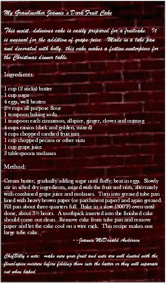 Text Box: My Grandmother Jeannies Dark Fruit Cake

This moist, delicious cake is easily prepared for a fruitcake.  It is unusual for the addition of grape juice.  Made in a tube pan and decorated with holly, this cake makes a festive centerpiece for the Christmas dinner table.

Ingredients:

1 cup (2 sticks) butter
1 cup sugar
4 eggs, well beaten
2 cups all-purpose flour
1 teaspoon baking soda
1 teaspoon each cinnamon, allspice, ginger, cloves and nutmeg
4 cups raisins (dark and golden, mixed)
4 cups chopped candied fruit mix
1 cup chopped pecans or other nuts
1 cup grape juice
2 tablespoons molasses

Method:

Cream butter, gradually adding sugar until fluffy; beat in eggs.  Slowly stir in sifted dry ingredients, mixed with the fruit and nuts, alternately with combined grape juice and molasses.  Turn into greased tube pan lined with heavy brown paper (or parchment paper) and again greased.  Fill pan about three-quarters full.  Bake in a slow (300F) oven until done, about 3 hours.  A toothpick inserted into the finished cake should come out clean.  Remove cake from tube pan and remove paper and let the cake cool on a wire rack.  This recipe makes one large tube cake.
                                                --Jeannie McDonald Anderson

ChefBillys note:  make sure your fruit and nuts are well dusted with the flour/spice mixture before folding them into the batter or they will separate out when baked




